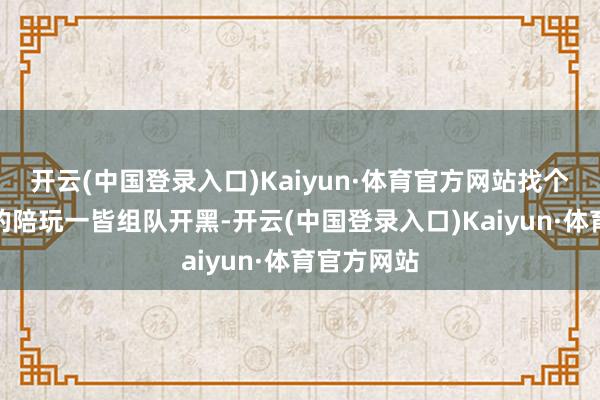 开云(中国登录入口)Kaiyun·体育官方网站找个本领娴雅的陪玩一皆组队开黑-开云(中国登录入口)Kaiyun·体育官方网站