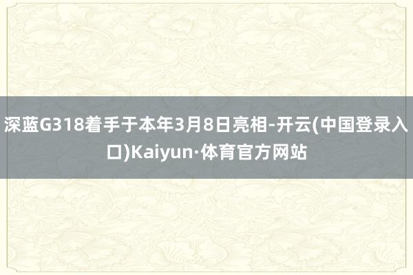 深蓝G318着手于本年3月8日亮相-开云(中国登录入口)Kaiyun·体育官方网站