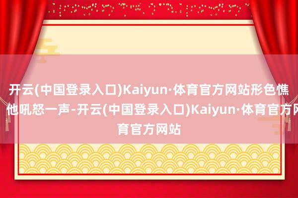 开云(中国登录入口)Kaiyun·体育官方网站形色憔悴！他吼怒一声-开云(中国登录入口)Kaiyun·体育官方网站