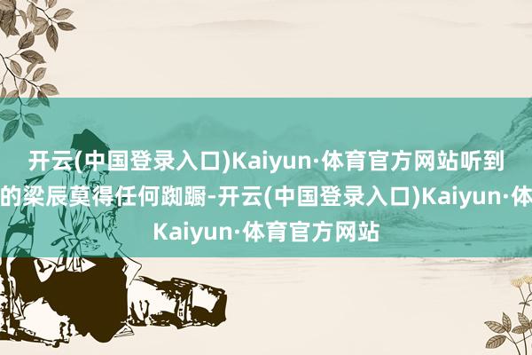 开云(中国登录入口)Kaiyun·体育官方网站听到系统辅导音的梁辰莫得任何踟蹰-开云(中国登录入口)Kaiyun·体育官方网站