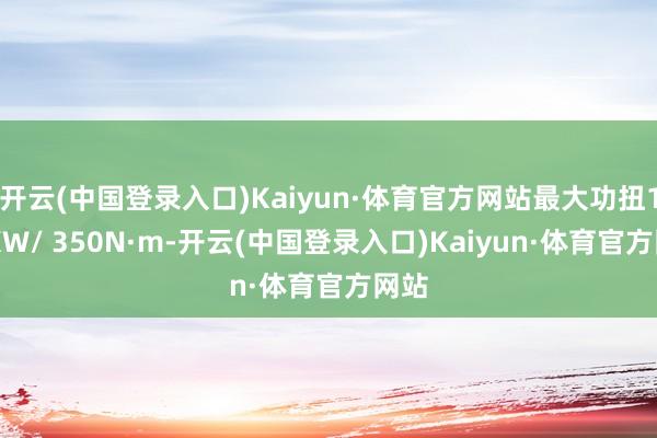 开云(中国登录入口)Kaiyun·体育官方网站最大功扭104KW/ 350N·m-开云(中国登录入口)Kaiyun·体育官方网站