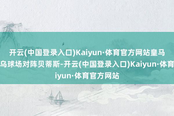 开云(中国登录入口)Kaiyun·体育官方网站皇马回到伯纳乌球场对阵贝蒂斯-开云(中国登录入口)Kaiyun·体育官方网站