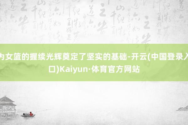 为女篮的握续光辉奠定了坚实的基础-开云(中国登录入口)Kaiyun·体育官方网站