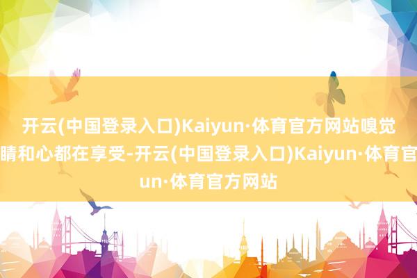 开云(中国登录入口)Kaiyun·体育官方网站嗅觉像是眼睛和心都在享受-开云(中国登录入口)Kaiyun·体育官方网站