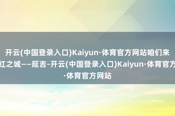 开云(中国登录入口)Kaiyun·体育官方网站咱们来到网红之城——延吉-开云(中国登录入口)Kaiyun·体育官方网站