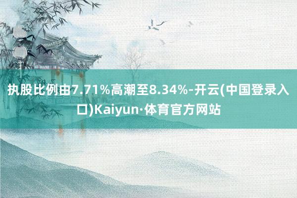 执股比例由7.71%高潮至8.34%-开云(中国登录入口)Kaiyun·体育官方网站