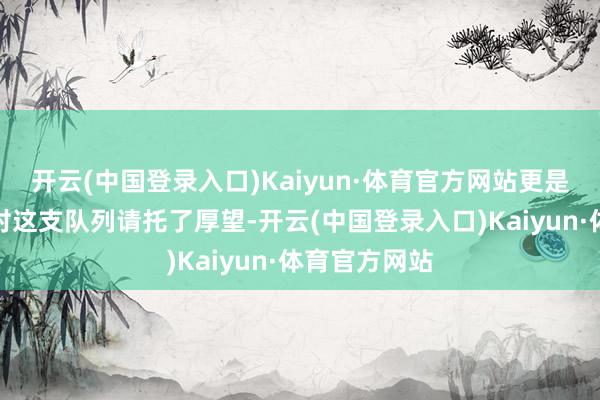 开云(中国登录入口)Kaiyun·体育官方网站更是让东谈主们对这支队列请托了厚望-开云(中国登录入口)Kaiyun·体育官方网站