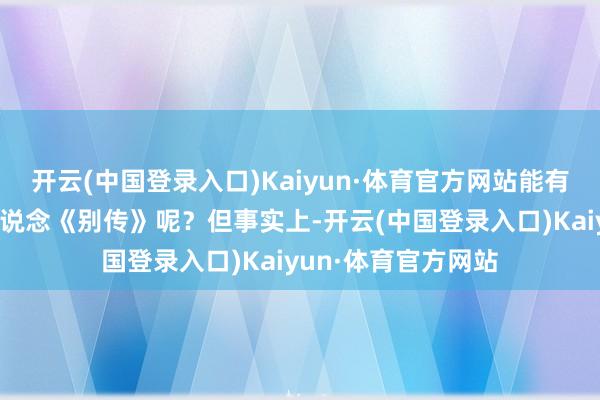 开云(中国登录入口)Kaiyun·体育官方网站能有若干东说念主还知说念《别传》呢？但事实上-开云(中国登录入口)Kaiyun·体育官方网站