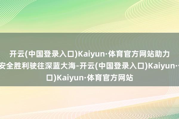 开云(中国登录入口)Kaiyun·体育官方网站助力“大国重器”安全胜利驶往深蓝大海-开云(中国登录入口)Kaiyun·体育官方网站