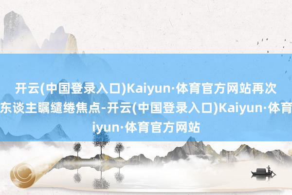 开云(中国登录入口)Kaiyun·体育官方网站再次成为了众东谈主瞩缱绻焦点-开云(中国登录入口)Kaiyun·体育官方网站