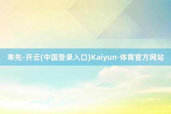 率先-开云(中国登录入口)Kaiyun·体育官方网站