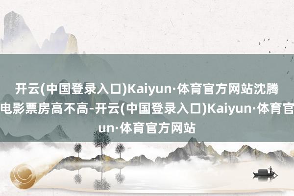 开云(中国登录入口)Kaiyun·体育官方网站沈腾出演的电影票房高不高-开云(中国登录入口)Kaiyun·体育官方网站