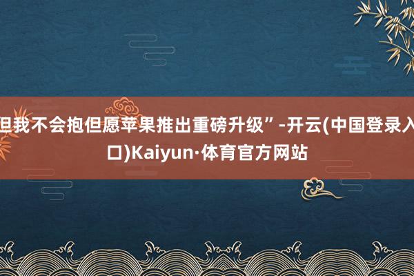 但我不会抱但愿苹果推出重磅升级”-开云(中国登录入口)Kaiyun·体育官方网站