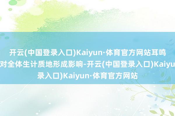 开云(中国登录入口)Kaiyun·体育官方网站耳鸣可能对东说念主对全体生计质地形成影响-开云(中国登录入口)Kaiyun·体育官方网站