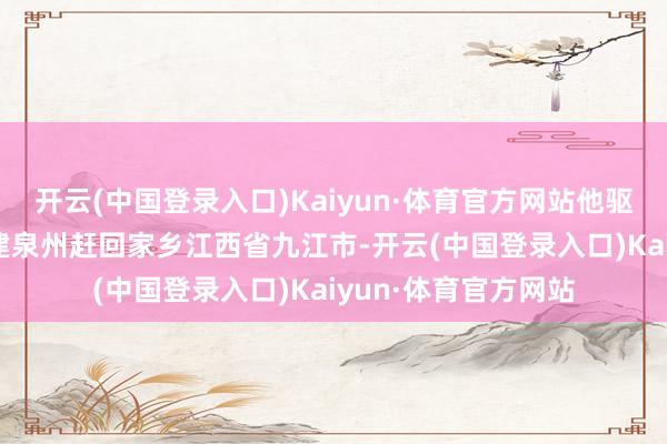 开云(中国登录入口)Kaiyun·体育官方网站他驱车800多公里从福建泉州赶回家乡江西省九江市-开云(中国登录入口)Kaiyun·体育官方网站