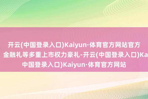 开云(中国登录入口)Kaiyun·体育官方网站官方还同步公吩咐换礼、金融礼等多重上市权力豪礼-开云(中国登录入口)Kaiyun·体育官方网站