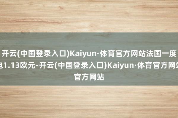 开云(中国登录入口)Kaiyun·体育官方网站法国一度电1.13欧元-开云(中国登录入口)Kaiyun·体育官方网站