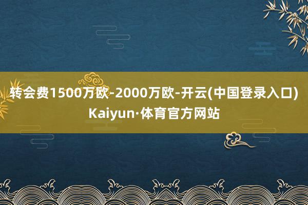 转会费1500万欧-2000万欧-开云(中国登录入口)Kaiyun·体育官方网站