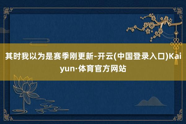 其时我以为是赛季刚更新-开云(中国登录入口)Kaiyun·体育官方网站