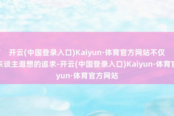 开云(中国登录入口)Kaiyun·体育官方网站不仅是对个东谈主遐想的追求-开云(中国登录入口)Kaiyun·体育官方网站