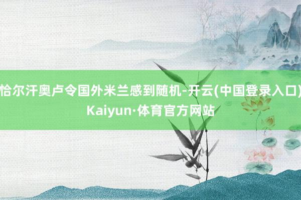 恰尔汗奥卢令国外米兰感到随机-开云(中国登录入口)Kaiyun·体育官方网站