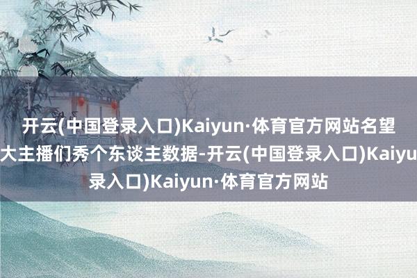 开云(中国登录入口)Kaiyun·体育官方网站名望值、修皆场等于大主播们秀个东谈主数据-开云(中国登录入口)Kaiyun·体育官方网站