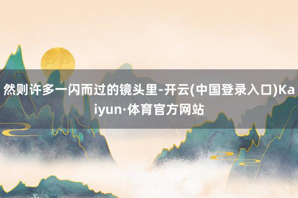 然则许多一闪而过的镜头里-开云(中国登录入口)Kaiyun·体育官方网站