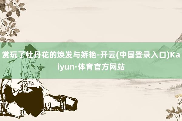 赏玩了牡丹花的焕发与娇艳-开云(中国登录入口)Kaiyun·体育官方网站