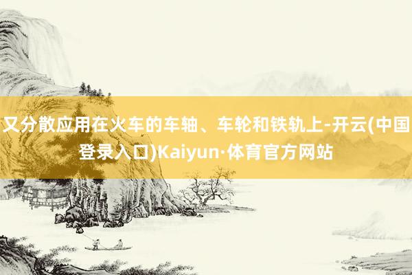 又分散应用在火车的车轴、车轮和铁轨上-开云(中国登录入口)Kaiyun·体育官方网站