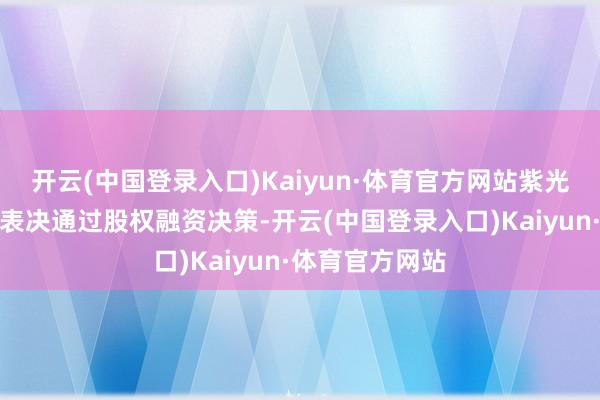 开云(中国登录入口)Kaiyun·体育官方网站紫光展锐董事会已表决通过股权融资决策-开云(中国登录入口)Kaiyun·体育官方网站