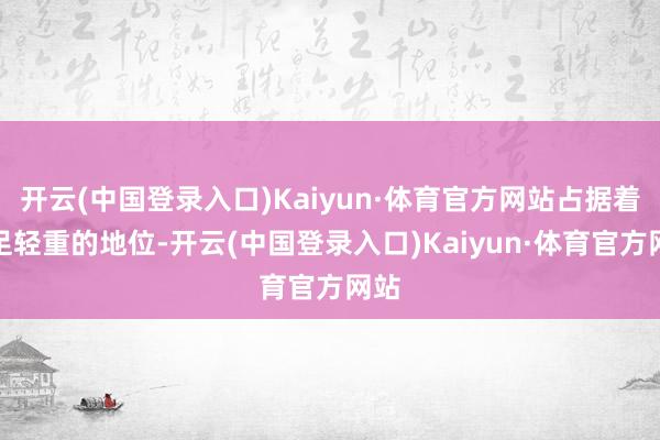 开云(中国登录入口)Kaiyun·体育官方网站占据着举足轻重的地位-开云(中国登录入口)Kaiyun·体育官方网站