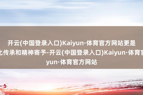 开云(中国登录入口)Kaiyun·体育官方网站更是一种文化传承和精神寄予-开云(中国登录入口)Kaiyun·体育官方网站