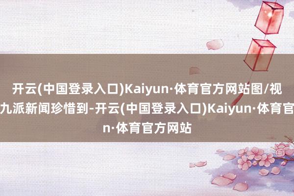 开云(中国登录入口)Kaiyun·体育官方网站图/视频截图九派新闻珍惜到-开云(中国登录入口)Kaiyun·体育官方网站