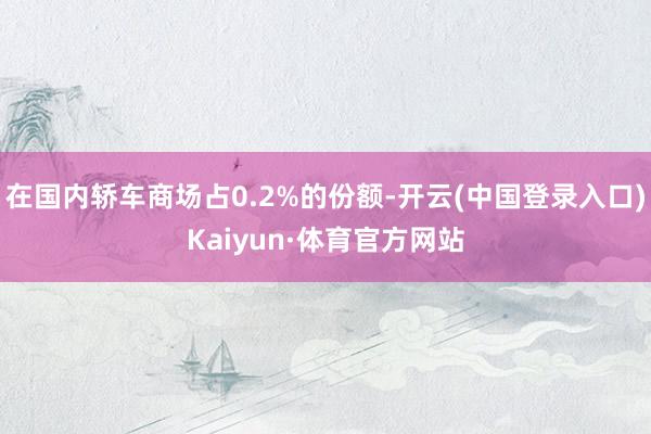 在国内轿车商场占0.2%的份额-开云(中国登录入口)Kaiyun·体育官方网站