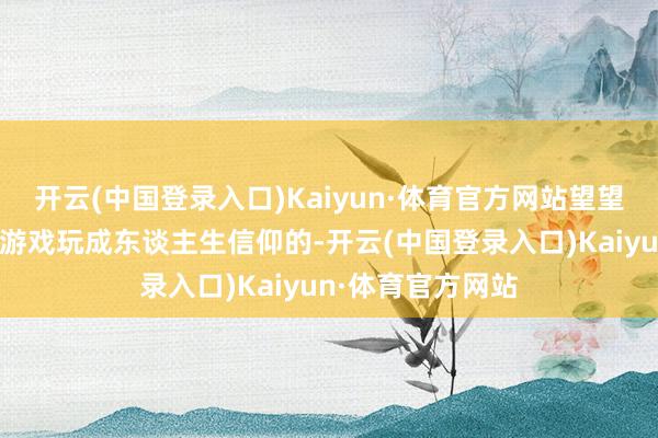 开云(中国登录入口)Kaiyun·体育官方网站望望他是怎样将一款游戏玩成东谈主生信仰的-开云(中国登录入口)Kaiyun·体育官方网站