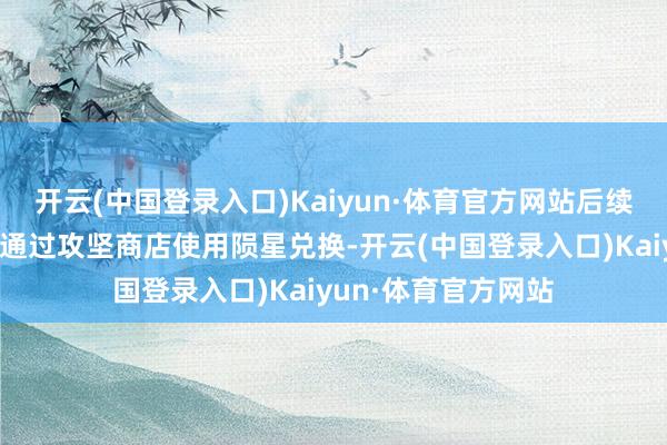 开云(中国登录入口)Kaiyun·体育官方网站后续还念念要更多则可通过攻坚商店使用陨星兑换-开云(中国登录入口)Kaiyun·体育官方网站