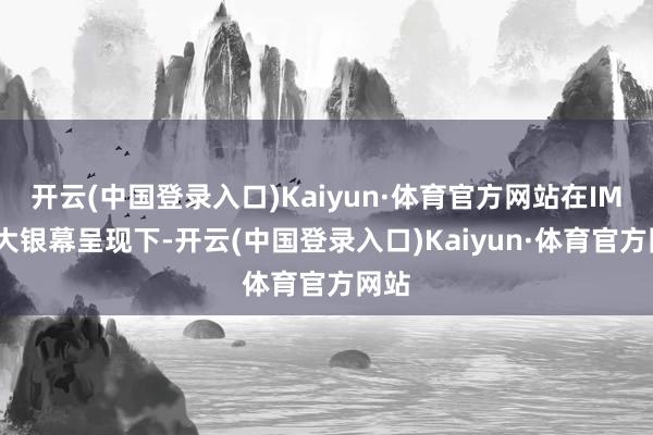 开云(中国登录入口)Kaiyun·体育官方网站在IMAX大银幕呈现下-开云(中国登录入口)Kaiyun·体育官方网站