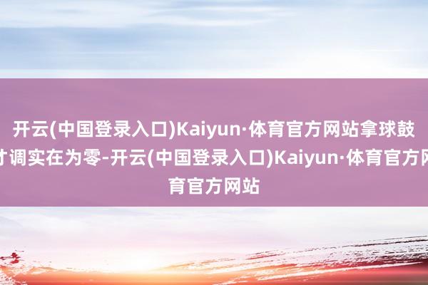 开云(中国登录入口)Kaiyun·体育官方网站拿球鼓舞才调实在为零-开云(中国登录入口)Kaiyun·体育官方网站