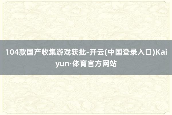 104款国产收集游戏获批-开云(中国登录入口)Kaiyun·体育官方网站