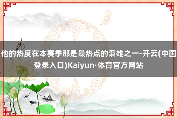 他的热度在本赛季那是最热点的枭雄之一-开云(中国登录入口)Kaiyun·体育官方网站