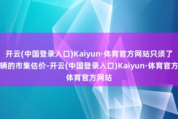 开云(中国登录入口)Kaiyun·体育官方网站只须了解车辆的市集估价-开云(中国登录入口)Kaiyun·体育官方网站