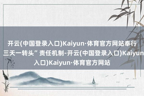 开云(中国登录入口)Kaiyun·体育官方网站奉行“一天一督查、三天一转头”责任机制-开云(中国登录入口)Kaiyun·体育官方网站