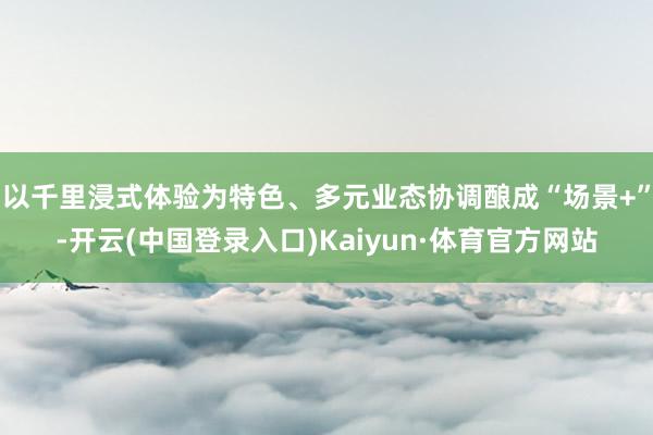 以千里浸式体验为特色、多元业态协调酿成“场景+”-开云(中国登录入口)Kaiyun·体育官方网站