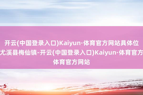 开云(中国登录入口)Kaiyun·体育官方网站具体位置为尤溪县梅仙镇-开云(中国登录入口)Kaiyun·体育官方网站