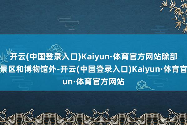 开云(中国登录入口)Kaiyun·体育官方网站除部分重心景区和博物馆外-开云(中国登录入口)Kaiyun·体育官方网站