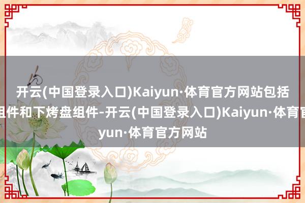 开云(中国登录入口)Kaiyun·体育官方网站包括上烤盘组件和下烤盘组件-开云(中国登录入口)Kaiyun·体育官方网站