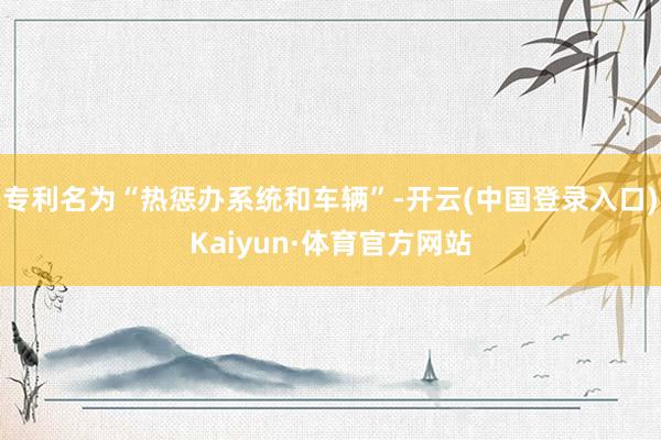 专利名为“热惩办系统和车辆”-开云(中国登录入口)Kaiyun·体育官方网站