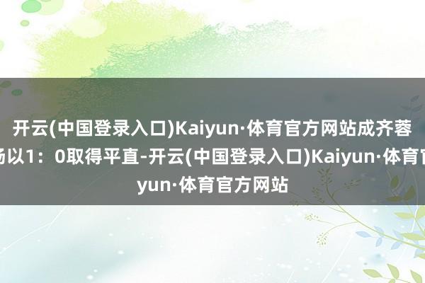 开云(中国登录入口)Kaiyun·体育官方网站成齐蓉城在主场以1：0取得平直-开云(中国登录入口)Kaiyun·体育官方网站