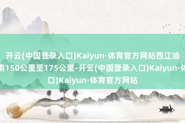 开云(中国登录入口)Kaiyun·体育官方网站西江油田距深圳东南150公里至175公里-开云(中国登录入口)Kaiyun·体育官方网站