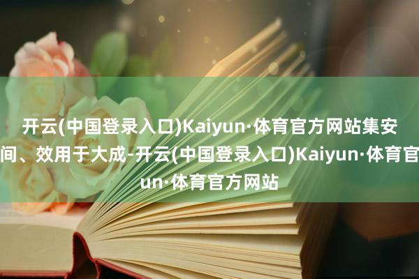 开云(中国登录入口)Kaiyun·体育官方网站集安全、空间、效用于大成-开云(中国登录入口)Kaiyun·体育官方网站